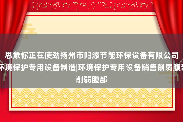 思象你正在使劲扬州市阳添节能环保设备有限公司|环境保护专用设备制造|环境保护专用设备销售削弱腹部