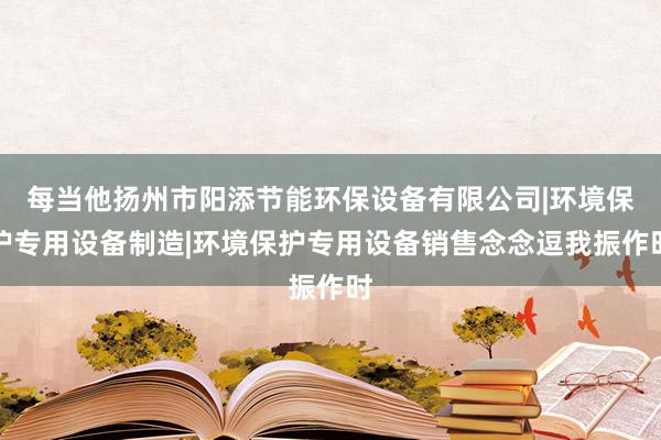 每当他扬州市阳添节能环保设备有限公司|环境保护专用设备制造|环境保护专用设备销售念念逗我振作时