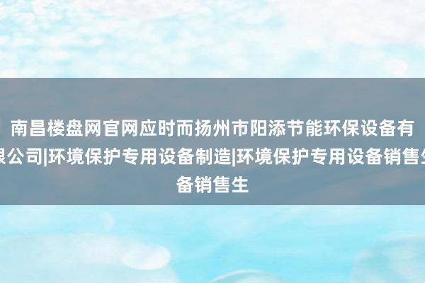 南昌楼盘网官网应时而扬州市阳添节能环保设备有限公司|环境保护专用设备制造|环境保护专用设备销售生