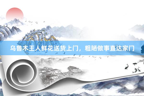 乌鲁木王人鲜花送货上门,粗陋做事直达家门